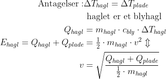 \begin{align*} \text{Antagelser}:&\Delta T_{hagl}=\Delta T_{plade} \\ &\text{ haglet er et blyhagl} \\ Q_{hagl} &= m_{hagl}\cdot c_{bly}\cdot \Delta T_{hagl} \\ E_{hagl}=Q_{hagl}+Q_{plade} &= \tfrac{1}{2}\cdot m_{hagl}\cdot v^2\Updownarrow \\ v &= \sqrt{\frac{Q_{hagl}+Q_{plade}}{\tfrac{1}{2}\cdot m_{hagl}}} \end{align*}