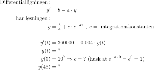 \begin{align*} \text{Differentialligningen}:\\y' &= b-a\cdot y \\ \text{har l\o sningen}:\\ y &= \tfrac{b}{a}+c\cdot e^{-ax}\;,\;c=\text{ integrationskonstanten} \\\\ y'(t) &= 360000-0.004\cdot y(t) \\ y(t) &= \;? \\ y(0) &= 10^7\Rightarrow c=\;? \text{ (husk at}\;e^{-a\,\cdot \,0}=e^0=1) \\ y(48) &= \;? \end{align*}