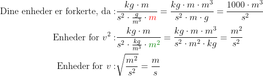 \begin{align*} \text{Dine enheder er forkerte, da}: &\frac{kg\cdot m}{s^2\cdot \frac{g}{m^3}\cdot {\color{Red} m}}= \frac{kg\cdot m\cdot m^3}{s^2\cdot m\cdot g}=\frac{1000\cdot m^3}{s^2} \\ \text{Enheder for }v^2: &\frac{kg\cdot m}{s^2\cdot \frac{kg}{m^3}\cdot {\color{DarkGreen} m^2}}= \frac{kg\cdot m\cdot m^3}{s^2\cdot m^2\cdot kg}=\frac{m^2}{s^2} \\ \text{Enheder for }v: &\sqrt{\frac{m^2}{s^2}}=\frac{m}{s} \end{align*}