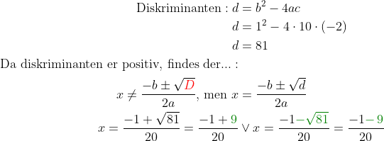 \begin{align*} \text{Diskriminanten}:d &= b^2-4ac \\d &= 1^2-4\cdot 10\cdot (-2) \\ d &= 81 \\ \text{Da diskriminanten er positiv, findes der...}:\\ x\neq\frac{-b\pm \sqrt{{\color{Red} D}}}{2a} \text{, men }x &= \frac{-b\pm \sqrt{d}}{2a} \\ x=\frac{-1+ \sqrt{81}}{20}=\frac{-1+{\color{DarkGreen} 9}}{20}&\vee x=\frac{-1{\color{DarkGreen} - \sqrt{81}}}{20}=\frac{-1{\color{DarkGreen} -\, 9}}{20} \\ \end{align*}