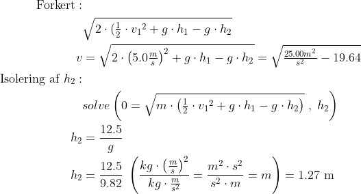 \begin{align*} \text{Forkert}:\\ &\sqrt{2\cdot (\tfrac{1}{2}\cdot {v_1}^2+g\cdot h_1-g\cdot h_2} \\ v &= \sqrt{2\cdot \left(5.0\tfrac{m}{s}\right)^2+g\cdot h_1-g\cdot h_2} = \sqrt{\tfrac{25.00m^2}{s^2}-19.64} \\ \text{Isolering af }h_2:\\ &solve\left(0=\sqrt{m\cdot \left (\tfrac{1}{2}\cdot {v_1}^2+g\cdot h_1-g\cdot h_2\right)}\;,\;h_2\right) \\ h_2 &= \frac{12.5}{g} \\ h_2 &= \frac{12.5}{9.82} \;\left(\frac{kg\cdot \left(\frac{m}{s}\right)^2}{kg\cdot \frac{m}{s^2}} =\frac{m^2\cdot s^2}{s^2\cdot m}=m\right)= 1.27\text{ m} \end{align*}