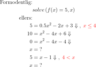 \begin{align*} \text{Formodentlig:}\\ &solve\left ( f(x)=5, x \right ) \\ \text{ellers:}\\ 5 &= 0.5x^2-2x+3\Downarrow\;,\;{\color{Red} x\leq 4} \\ 10 &= x^2-4x+6\Downarrow \\ 0 &= x^2-4x-4\Downarrow \\ x &= \;? \\ 5 &= x-1\Downarrow\;,\;{\color{Red} 4<x} \\ x &= \;? \end{align*}