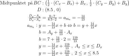 \begin{align*} \text{Midtpunktet p\aa \,}BC&: \left(\tfrac{1}{2}\cdot (C_x-B_x)+B_x \, ,\,\tfrac{1}{2}\cdot (C_y-B_y)+B_y\right ) \\ D&: \left(8.5\, ,\,0\right ) \\ \tfrac{D_y-A_y}{D_x-A_x} &= \tfrac{0-7}{8.5-2}=a_{m_a}=-\tfrac{14}{13} \\ a_{m_a}: y &= -\tfrac{14}{13}x+b\Leftrightarrow b=y+\tfrac{14}{13}x \\ b &= A_y+\tfrac{14}{13}\cdot A_x \\ b &= 7+\tfrac{14}{13}\cdot 2=\tfrac{119}{13} \\ y &= -\tfrac{14}{13}x+\tfrac{119}{13} \;,\;A_x\leq x\leq D_x \\ y &= -\tfrac{14}{13}x+\tfrac{119}{13} \;,\;2\leq x\leq 8.5 \end{align*}