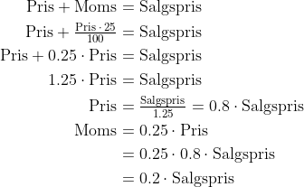 \begin{align*} \text{Pris}+\text{Moms} &= \text{Salgspris} \\ \text{Pris}+\tfrac{\text{Pris}\;\cdot \,25}{100} &= \text{Salgspris} \\ \text{Pris}+0.25\cdot \text{Pris} &= \text{Salgspris} \\ 1.25\cdot \text{Pris} &= \text{Salgspris} \\ \text{Pris} &= \tfrac{\text{Salgspris}}{1.25}= 0.8\cdot \text{Salgspris} \\ \text{Moms} &= 0.25\cdot \text{Pris} \\ &=0.25\cdot 0.8\cdot \text{Salgspris} \\ &=0.2\cdot \text{Salgspris} \end{align*}