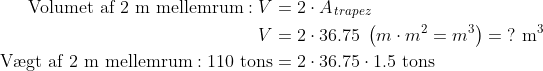 \begin{align*} \text{Volumet af 2 m mellemrum}:V &= 2\cdot A_{\,trapez} \\ V &= 2\cdot 36.75\;\left ( m\cdot m^2=m^3 \right )=\;? \text{ m}^3 \\ \text{V\ae gt af 2 m mellemrum}:110\text{ tons} &= 2\cdot 36.75\cdot 1.5 \text{ tons} \\ \end{align*}