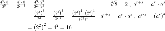 \begin{align*} \tfrac{4^{3}\cdot \;8}{2^{5}}=\tfrac{4^{3}\cdot \;8}{2^{2+3}} &=\tfrac{4^{3}\cdot \;2^{3}}{2^{2}\cdot \;2^{3}} &\sqrt[3]{8}=2\;,\;a^{r+s}=a^r\cdot a^s \\ &= \tfrac{\left ( 2^{2} \right )^{3}}{2^{2}}= \tfrac{\left ( 2^{2} \right )^{3}}{2^{2\cdot 1}} = \tfrac{\left ( 2^{2} \right )^{2}\cdot \;\left (2^{2} \right )^1}{\left (2^{2} \right )^{1}} &a^{r+s}=a^r\cdot a^s\;,\;a^{r\cdot s}=\left ( a^{r} \right )^{s} \\ &= \left ( 2^{2} \right )^{2}=4^2=16 \end{align*}