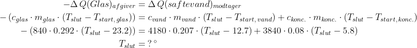 \begin{align*} -\Delta \, Q(Glas)_{afgiver} &= \Delta \, Q(saftevand)_{modtager} \\ -\left (c_{glas}\cdot m_{glas}\cdot \left ( T_{slut}-T_{start,\, glas} \right ) \right ) &= c_{vand}\cdot m_{vand}\cdot \left ( T_{slut}-T_{start,\, vand} \right ) +c_{konc.}\cdot m_{konc.}\cdot \left ( T_{slut}-T_{start,\, konc.} \right ) \\ -\left (840\cdot 0.292\cdot \left ( T_{slut}-23.2 \right ) \right ) &= 4180\cdot 0.207\cdot \left ( T_{slut}-12.7 \right ) +3840\cdot 0.08\cdot \left ( T_{slut}-5.8 \right ) \\ T_{slut} &= \:?\, ^{\circ} \end{align*}