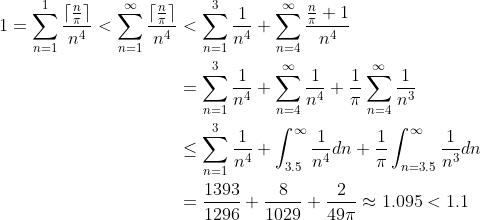 \begin{align*} 1=\sum_{n=1}^1\frac{\lceil\frac{n}{\pi}\rceil}{n^4}<\sum_{n=1}^\infty\frac{\lceil\frac{n}{\pi}\rceil}{n^4} &<\sum_{n=1}^3\frac{1}{n^4}+\sum_{n=4}^\infty\frac{\frac{n}{\pi}+1}{n^4} \\&=\sum_{n=1}^3\frac{1}{n^4}+\sum_{n=4}^\infty\frac{1}{n^4}+\frac{1}{\pi} \sum_{n=4}^\infty\frac{1}{n^3} \\&\leq\sum_{n=1}^3\frac{1}{n^4}+\int_{3.5}^\infty\frac{1}{n^4}dn+\frac{1}{\pi} \int_{n=3.5}^\infty\frac{1}{n^3}dn \\&=\frac{1393}{1296}+\frac{8}{1029}+\frac{2}{49 \pi }\approx1.095<1.1 \end{align*}