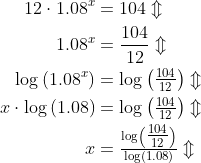 \begin{align*} 12\cdot 1.08^x &= 104\Updownarrow \\ 1.08^x &= \frac{104}{12}\Updownarrow \\ \log\left (1.08^x \right ) &= \log\left (\tfrac{104}{12} \right )\Updownarrow \\ x\cdot \log\left (1.08 \right ) &= \log\left (\tfrac{104}{12} \right )\Updownarrow \\ x &= \tfrac{\log\left (\tfrac{104}{12} \right )}{\log\left (1.08 \right )}\Updownarrow \\ \end{align*}