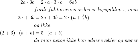 \begin{align*} 2a\cdot 3b &= 2\cdot a\cdot 3\cdot b=6ab \\ &fordi\;faktorernes\;orden\:er\:ligegyldig...,\;men \\ 2a+3b&=2a+3b=2\cdot \left ( a+\tfrac{3}{2}b \right ) \\ &og\;ikke \\ (2+3)\cdot (a+b)&=5\cdot (a+b) \\ &da\;man\;netop\;ikke\;kan\;addere\;\ae bler\;og\;p\ae rer \end{align*}