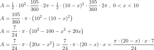 \begin{align*} A &= \tfrac{1}{2}\cdot 10^2\cdot \frac{105}{360}\cdot 2\pi -\tfrac{1}{2}\cdot (10-x)^2\cdot \frac{105}{360}\cdot 2\pi \;,\;0<x<10 \\ A &= \frac{105}{360}\cdot \pi \cdot \left ( 10^2-(10-x)^2 \right ) \\ A &= \frac{7}{24}\cdot \pi \cdot \left ( 10^2-100-x^2+20x \right ) \\ A &= \frac{7}{24}\cdot \pi \cdot \left ( 20x-x^2 \right ) =\frac{7}{24}\cdot \pi \cdot \left ( 20-x\right )\cdot x =\frac{\pi \cdot \left ( 20-x \right )\cdot x\cdot 7}{24} \end{align*}