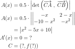 \begin{align*} A(x) &= 0.5\cdot \left | \det\left(\overrightarrow{CA}\;,\;\overrightarrow{CB}\right)\right | \\ A(x) &= 0.5\cdot \left | \left |\begin{matrix} -x & 2-x\\ -10-x^2 & -x^2 \end{matrix} \right |\right | \\ &= \left | x^2-5x+10\right | \\ A'(x) &= 0 = \;? \\ C &= \left ( ?,f(?) \right ) \end{align*}