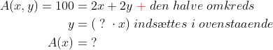 \begin{align*} A(x,y)=100&= 2x+2y{\color{Red} \;+}\;den\;halve\;omkreds\\ y&=(\;?\;\cdot x)\;inds\ae ttes\;i\;ovenstaaende\\ A(x)&=\;? \end{align*}