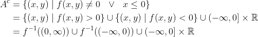 \begin{align*} A^c & = \{ (x, y) \mid f(x, y) \ne 0 \ \ \vee \ \ x \leq 0 \} \\ & = \{ (x, y) \mid f(x, y) > 0 \} \cup \{ (x, y) \mid f(x, y) < 0 \} \cup (-\infty, 0] \times \mathbb{R} \\ & = f^{-1}((0, \infty)) \cup f^{-1}((-\infty, 0)) \cup (-\infty, 0] \times \mathbb{R} \end{align*}