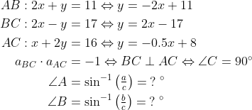 \begin{align*} AB:2x+y &= 11\Leftrightarrow y=-2x+11 \\ BC:2x-y &= 17\Leftrightarrow y=2x-17 \\ AC:x+2y &= 16\Leftrightarrow y=-0.5x+8 \\ a_{BC}\cdot a_{AC} &= -1\Leftrightarrow BC\perp AC \Leftrightarrow \angle C=90^{\circ} \\ \angle A &= \sin^{-1}\left ( \tfrac{a}{c} \right )=\:?\;^{\circ} \\ \angle B &= \sin^{-1}\left ( \tfrac{b}{c} \right )=\:?\;^{\circ} \\ \end{align*}