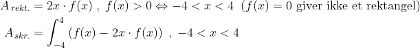 \begin{align*} A_{\,rekt.} &= 2x\cdot f(x)\;,\;f(x)>0\Leftrightarrow -4<x<4 \;\;(f(x)=0\text{ giver ikke et rektangel}) \\ A_{\,skr.} &= \int_{-4}^{4}\left ( f(x)-2x\cdot f(x) \right )\;,\;-4<x<4 \end{align*}