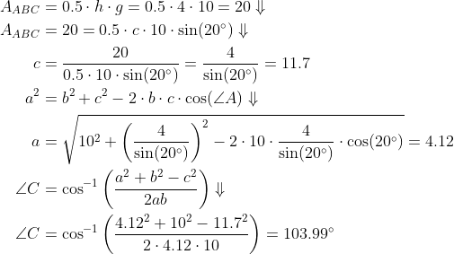 \begin{align*} A_{ABC} &= 0.5\cdot h\cdot g=0.5\cdot 4\cdot 10=20\Downarrow \\ A_{ABC} &= 20=0.5\cdot c\cdot 10\cdot \sin(20^{\circ})\Downarrow \\ c &=\frac{20}{0.5\cdot 10\cdot \sin(20^{\circ})}=\frac{4}{\sin(20^{\circ})}=11.7 \\ a^2 &=b^2+c^2-2\cdot b\cdot c\cdot \cos(\angle A)\Downarrow \\ a &=\sqrt{10^2+\left ( \frac{4}{\sin(20^{\circ})} \right )^2 -2\cdot 10\cdot \frac{4}{\sin(20^{\circ})}\cdot \cos(20^{\circ})}=4.12 \\ \angle C &=\cos^{-1}\left(\frac{a^2+b^2-c^2}{2ab}\right)\Downarrow \\ \angle C &=\cos^{-1}\left(\frac{4.12^2+10^2-11.7^2} {2\cdot 4.12\cdot 10}\right)=103.99^{\circ} \end{align*}