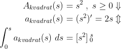 \begin{align*} A_{kvadrat}(s) &= s^2\;,\;s\geq0\Downarrow \\ a_{kvadrat}(s) &= (s^2)'=2s\Updownarrow \\ \int_0^s{a_{kvadrat}(s)\;ds}&=[s^2]\begin{smallmatrix} s\\0\end{smallmatrix} \end{align*}