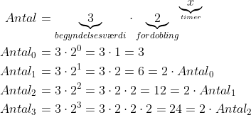 \begin{align*} Antal &= \underset{begyndelsesv\ae rdi}{\underbrace{3}} \cdot \underset{fordobling}{\underbrace{2}}^{\underset{timer}{\underbrace{x}}} \\ Antal_0 &= 3\cdot 2^0=3\cdot 1=3 \\ Antal_1 &= 3\cdot 2^1=3\cdot 2=6=2\cdot Antal_0 \\ Antal_2 &= 3\cdot 2^2=3\cdot 2\cdot 2=12=2\cdot Antal_1 \\ Antal_3 &= 3\cdot 2^3=3\cdot 2\cdot 2\cdot 2=24=2\cdot Antal_2 \end{align*}