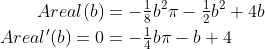 \begin{align*} Areal(b) &= -\tfrac{1}{8}b^2\pi-\tfrac{1}{2}b^2+4b \\ Areal'(b)=0 &= -\tfrac{1}{4}b\pi-b+4 \\ \end{align*}
