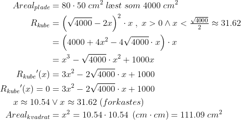 \begin{align*} Areal_{plade}&=80\cdot 50\;cm^2\;l\ae st\;som\;4000\;cm^2 \\ R_{kube}&=\left(\sqrt{4000}-2x\right)^2\cdot x\;,\;x>0\wedge x<\tfrac{\sqrt{4000}}{2}\approx31.62 \\ &=\left(4000+4x^2-4\sqrt{4000}\cdot x\right)\cdot x \\&=x^3-\sqrt{4000}\cdot x^2+1000x \\ {R_{kube}}'(x)&=3x^2-2\sqrt{4000}\cdot x+1000 \\ {R_{kube}}'(x)=0&=3x^2-2\sqrt{4000}\cdot x+1000 \\x\approx10.54&\vee x\approx31.62\;(forkastes) \\ Areal_{kvadrat}&=x^2=10.54\cdot 10.54\;\left ( cm\cdot cm \right )=111.09\;cm^2 \end{align*}