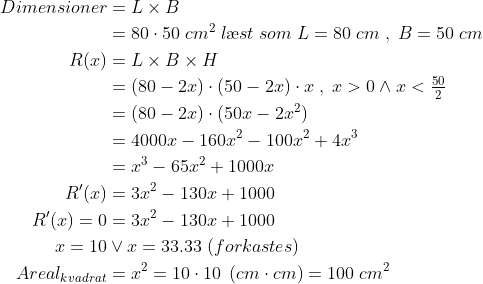 \begin{align*} Dimensioner&= L\times B \\ & =80\cdot 50\;cm^2\;l\ae st\;som\;L=80\;cm\;,\;B=50\;cm \\ R(x) &= L\times B\times H \\ &=(80-2x)\cdot (50-2x)\cdot x\;,\;x>0\wedge x<\tfrac{50}{2} \\ &=(80-2x)\cdot (50x-2x^2) \\ &=4000x-160x^2-100x^2+4x^3 \\ &=x^3-65x^2+1000x \\ R'(x)&=3x^2-130x+1000 \\ R'(x)=0&=3x^2-130x+1000 \\ x=10&\vee x=33.33\;(forkastes) \\ Areal_{kvadrat}&=x^2=10\cdot 10\;\left ( cm\cdot cm \right )=100\;cm^2 \end{align*}