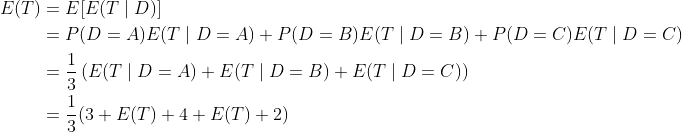 egin{align*} E(T)&=E[E(Tmid D)] &=P(D=A)E(Tmid D=A)+P(D=B)E(Tmid D=B)+P(D=C)E(Tmid D=C) &=rac{1}{3}left( E(Tmid D=A)+E(Tmid D=B)+E(Tmid D=C) ight) &=rac{1}{3}(3+E(T)+4+E(T)+2) end{align*}