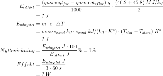 \begin{align*} E_{tilf\o rt} &= \frac{(gasv\ae gt_{f\o r}-gasv\ae gt_{efter})\;g}{1000}\cdot \frac{(46.2+45.8)\;MJ/kg}{2}\\ &=\;?\;J\\ E_{udnyttet}&=m\cdot c\cdot \triangle T\\ &=masse_{vand}\;kg\cdot c_{vand}\;kJ/(kg\cdot K^\circ)\cdot (T_{slut}-T_{start})\;K^\circ\\ &=\;?\;J\\ Nyttevirkning&=\frac{E_{udnyttet}\;J\cdot 100}{E_{tilf\o rt}\;J}\%=\;?\%\\ Effekt&=\frac{E_{udnyttet}\;J}{3\cdot 60\;s}\\ &=\;?\;W \end{align*}