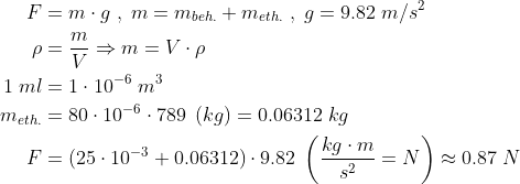 \begin{align*} F &= m\cdot g\;,\;m=m_{beh.}+m_{eth.}\;,\;g=9.82\;m/s^2 \\ \rho &= \frac{m}{V}\Rightarrow m = V\cdot \rho \\ 1\;ml &= 1\cdot 10^{-6}\;m^3 \\ m_{eth.} &= 80\cdot 10^{-6}\cdot 789\;\left ( kg \right ) =0.06312\;kg \\ F &= (25\cdot 10^{-3}+0.06312)\cdot 9.82\; \left ( \frac{kg\cdot m}{s^2}=N \right )\approx 0.87\;N \end{align*}
