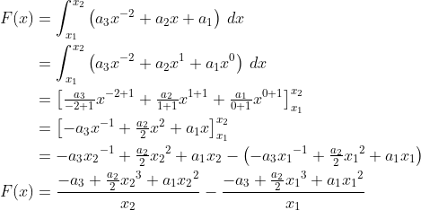 \begin{align*} F(x) &= \int_{x_1}^{x_2} \left (a_3x^{-2}+a_2x+a_1 \right )\: dx \\ &= \int_{x_1}^{x_2} \left (a_3x^{-2}+a_2x^1+a_1x^0 \right )\: dx \\ &= \left [ \tfrac{a_3}{-2+1}x^{-2+1}+\tfrac{a_2}{1+1}x^{1+1} +\tfrac{a_1}{0+1}x^{0+1}\right ]_{x_1}^{x_2} \\ &= \left [-a_3x^{-1}+\tfrac{a_2}{2}x^{2}+a_1x\right ]_{x_1}^{x_2} \\ &= -a_3{x_2}^{-1}+\tfrac{a_2}{2}{x_2}^{2}+a_1x_2 -\left (-a_3{x_1}^{-1}+\tfrac{a_2}{2}{x_1}^{2}+a_1x_1\right ) \\ F(x) &= \frac{-a_3+\frac{a_2}{2}{x_2}^3+a_1{x_2}^2}{x_2} -\frac{-a_3+\frac{a_2}{2}{x_1}^{3}+a_1{x_1}^2}{x_1} \\ \end{align*}