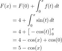 \begin{align*} F(x) &= F(0) + \int_0^x f(t)\,dt \\ &= 4 + \int_0^x\sin(t)\,dt \\ &= 4 + \big[-\cos(t)\big]_0^x \\ &= 4 -\cos(x) + \cos(0) \\ &= 5 - \cos(x) \end{align*}