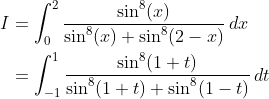 \begin{align*} I &= \int_0^2\frac{\sin^8(x)}{\sin^8(x) + \sin^8(2-x)}\,dx \\&= \int_{-1}^1\frac{\sin^8(1+t)}{\sin^8(1+t) + \sin^8(1-t)}\,dt \end{align*}