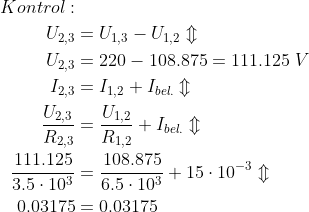 \begin{align*} Kontrol: \\ U_{2,3} &= U_{1,3}-U_{1,2}\Updownarrow \\ U_{2,3} &= 220-108.875=111.125\;V \\ I_{2,3} &= I_{1,2}+I_{bel.}\Updownarrow \\ \frac{U_{2,3}}{R_{2,3}} &= \frac{U_{1,2}}{R_{1,2}} +I_{bel.}\Updownarrow \\ \frac{111.125}{3.5\cdot 10^3} &= \frac{108.875}{6.5\cdot 10^3} +15\cdot 10^{-3}\Updownarrow \\ 0.03175 &= 0.03175 \end{align*}