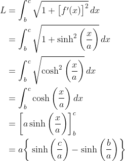 \begin{align*} L &= \int_b^c\sqrt{1 + \big[f^\prime(x)\big]^2}\,dx \\ &= \int_b^c\sqrt{1 + \sinh^2\bigg(\frac{x}{a}\bigg)}\,dx \\ &= \int_b^c\sqrt{\cosh^2\bigg(\frac{x}{a}\bigg)}\,dx \\ &= \int_b^c\cosh\bigg(\frac{x}{a}\bigg)\,dx \\ &= \bigg[a\sinh\bigg(\frac{x}{a}\bigg)\bigg]_b^c \\ &= a\bigg\{\sinh\bigg(\frac{c}{a}\bigg) - \sinh\bigg(\frac{b}{a}\bigg)\bigg\} \end{align*}