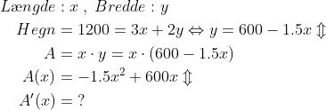 \begin{align*} L\ae ngde&:x\;,\;Bredde:y \\ Hegn &= 1200=3x+2y\Leftrightarrow y=600-1.5x\Updownarrow \\ A &= x\cdot y=x\cdot\left (600-1.5x \right ) \\ A(x) &= -1.5x^2+600x\Updownarrow \\ A'(x) &= \;? \end{align*}