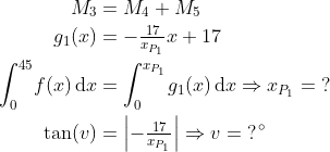 \begin{align*} M_3 &= M_4+M_5 \\ g_1(x) &= -\tfrac{17}{x_{P_1}}x+17 \\ \int_{0}^{45}\!f(x)\,\mathrm{d}x &= \int_{0}^{x_{P_1}}\!g_1(x)\,\mathrm{d}x\Rightarrow x_{P_1}=\;? \\ \tan(v) &= \left |-\tfrac{17}{x_{P_1}} \right |\Rightarrow v=\;?^{\,\circ} \end{align*}