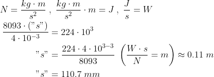 \begin{align*} N=\frac{kg\cdot m}{s^2}\;&,\;\frac{kg\cdot m}{s^2}\cdot m=J \;,\;\frac{J}{s}=W \\ \frac{8093\cdot \left ("s" \right )}{4\cdot 10^{-3}} &= 224\cdot 10^3 \\ "s" &= \frac{224\cdot 4\cdot 10^{3-3}}{8093} \;\left ( \frac{W\cdot s}{N}=m \right )\approx0.11\;m \\ "s"&= 110.7\;mm \end{align*}