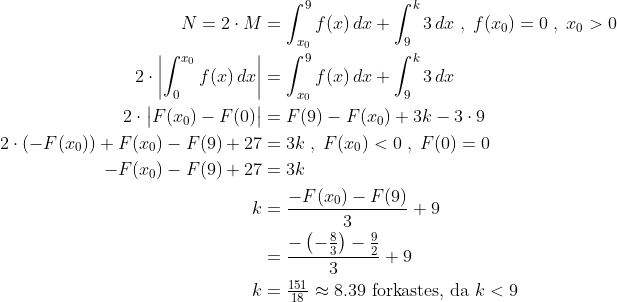 \begin{align*} N=2\cdot M &= \int_{x_0}^{9}f(x)\,dx+\int_{9}^{k}3\,dx\;,\;f(x_0)=0\;,\;x_0>0 \\ 2\cdot \left |\int_{0}^{x_0}f(x)\,dx \right | &= \int_{x_0}^{9}f(x)\,dx+\int_{9}^{k}3\,dx \\ 2\cdot \bigl |F(x_0)-F(0) \bigr | &= F(9)-F(x_0)+3k-3\cdot 9 \\ 2\cdot \left (-F(x_0) \right )+F(x_0)-F(9)+27 &= 3k\;,\;F(x_0)<0\;,\;F(0)=0 \\ -F(x_0)-F(9)+27 &= 3k \\ k &= \frac{-F(x_0)-F(9)}{3}+9 \\ &= \frac{-\left (-\tfrac{8}{3} \right )-\tfrac{9}{2}}{3}+9 \\ k&= \tfrac{151}{18}\approx 8.39\text{ forkastes, da }k<9 \end{align*}