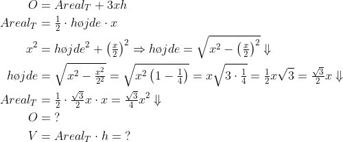 \begin{align*} O &= Areal_T+3xh \\ Areal_T &= \tfrac{1}{2}\cdot h\o jde\cdot x \\ x^2 &= h\o jde^2+\left ( \tfrac{x}{2} \right )^2\Rightarrow h\o jde =\sqrt{x^2-\left ( \tfrac{x}{2} \right )^2}\Downarrow \\ h\o jde &= \sqrt{x^2-\tfrac{x^2}{2^2}}=\sqrt{x^2\left ( 1-\tfrac{1}{4} \right )} =x\sqrt{3\cdot \tfrac{1}{4}}=\tfrac{1}{2}x\sqrt{3}=\tfrac{\sqrt{3}}{2}x\Downarrow \\ Areal_T &=\tfrac{1}{2}\cdot \tfrac{\sqrt{3}}{2}x\cdot x = \tfrac{\sqrt{3}}{4}x^2\Downarrow \\ O &= \;? \\ V &= Areal_T\cdot h=\;? \end{align*}