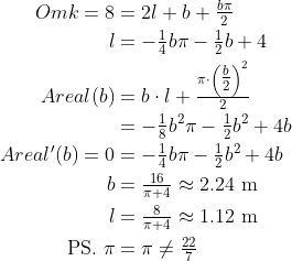 \begin{align*} Omk=8 &= 2l+b+\tfrac{b\pi}{2} \\ l &= -\tfrac{1}{4}b\pi-\tfrac{1}{2}b+4 \\ Areal(b) &= b\cdot l+\tfrac{\pi\cdot \left (\tfrac{b}{2}\right )^2}{2} \\ &= -\tfrac{1}{8}b^2\pi-\tfrac{1}{2}b^2+4b \\ Areal'(b)=0 &= -\tfrac{1}{4}b\pi-\tfrac{1}{2}b^2+4b \\ b &=\tfrac{16}{\pi+4}\approx 2.24\text{ m} \\ l &=\tfrac{8}{\pi+4}\approx 1.12\text{ m} \\ \text{PS.}\;\pi &= \pi\neq\tfrac{22}{7} \end{align*}