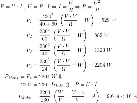 \begin{align*} P=U\cdot I \;,\;U&=R\cdot I\Leftrightarrow I=\frac{U}{R}\Rightarrow P=\frac{U^2}{R} \\ P_1 &= \frac{230^2}{40+60} \;\left ( \frac{V\cdot V}{\Omega}=W \right )=529\;W \\ P_2 &= \frac{230^2}{60} \;\left ( \frac{V\cdot V}{\Omega}=W \right )=882\;W \\ P_3 &= \frac{230^2}{40} \;\left ( \frac{V\cdot V}{\Omega}=W \right )=1323\;W \\ P_4 &= \frac{230^2}{24} \;\left ( \frac{V\cdot V}{\Omega}=W \right )=2204\;W \\ P_{Maks.}=P_4 &=2204\;W\Downarrow \\ 2204 &= 230\cdot I_{Maks.}\Updownarrow \;,\;P=U\cdot I \\ I_{Maks.} &=\frac{2204}{230}\;\left ( \frac{W}{V}=\frac{V\cdot A}{V}=A \right ) =9.6\;A<10\;A \end{align*}