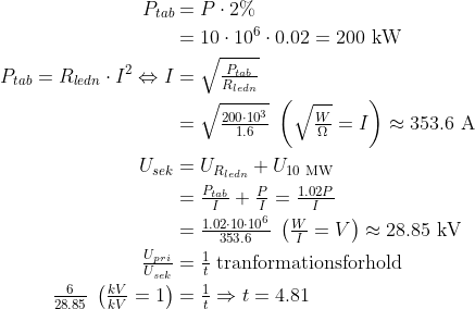 \begin{align*} P_{tab} &= P\cdot 2\% \\&=10\cdot 10^6\cdot 0.02=200\text{ kW} \\ P_{tab} = R_{ledn}\cdot I^2\Leftrightarrow I &= \sqrt{\tfrac{P_{tab}}{R_{ledn}}} \\ &= \sqrt{\tfrac{200\cdot 10^3}{1.6}} \;\left ( \sqrt{\tfrac{W}{\Omega}}=I \right ) \approx353.6\text{ A} \\ U_{sek} &= U_{R_{ledn}}+U_{10\text{ MW}} \\ &= \tfrac{P_{tab}}{I}+\tfrac{P}{I}=\tfrac{1.02P}{I} \\ &= \tfrac{1.02\cdot 10\cdot 10^6}{353.6}\; \left ( \tfrac{W}{I}=V \right )\approx28.85 \text{ kV} \\ \tfrac{U_{pri}}{U_{sek}}&=\tfrac{1}{t}\;\text{tranformationsforhold} \\ \tfrac{6}{28.85}\;\left ( \tfrac{kV}{kV}=1 \right )&=\tfrac{1}{t}\Rightarrow t =4.81 \end{align*}