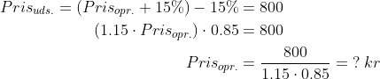 \begin{align*} Pris_{uds.} = \left (Pris_{opr.}+15\% \right )-15\%&=800 \\ \left (1.15\cdot Pris_{opr.} \right )\cdot 0.85 &= 800 \\ Pris_{opr.} &= \frac{800}{1.15\cdot 0.85}=\;?\;kr \end{align*}