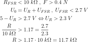 \begin{align*} R_{FSR} &<10\;k\Omega\;,\;F>0.4\;N \\ U_0 &= U_R+U_{FSR}\;,\;U_{FSR}<2.7\;V \\ 5-U_R &> 2.7\;V\Leftrightarrow U_R>2.3\;V \\ \frac{R}{10\;k\Omega} &>1.17=\frac{2.7}{2.3} \\ R &>1.17\cdot 10\;k\Omega=11.7\;k\Omega \\ \end{align*}
