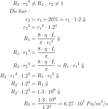 \begin{align*} R_2\cdot {r_{2}}^4 &\neq R_2\;,\;r_2\neq1 \\ Du\;har: \\ r_{2} &= r_{1}+20\%=r_{1}\cdot 1.2\Downarrow \\ {r_{2}}^4 &= {r_{1}}^4\cdot 1.2^4 \\ R_1 &= \frac{8\cdot \eta \cdot L}{\pi\cdot {r_{1}}^4}\Downarrow \\ R_1\cdot {r_{1}}^4 &= \frac{8\cdot \eta \cdot L}{\pi} \\ R_2\cdot {r_{2}}^4 &= \frac{8\cdot \eta \cdot L}{\pi}= R_1\cdot {r_{1}}^4\Downarrow \\ R_2\cdot {r_{1}}^4\cdot 1.2^4 &= R_1\cdot {r_{1}}^4\Downarrow \\ R_2\cdot 1.2^4 &= R_1\Downarrow \\ R_2\cdot 1.2^4 &= 1.3\cdot 10^8\Downarrow \\ R_2 &= \frac{1.3\cdot 10^8}{1.2^4}=6.27\cdot 10^7\;Pa/m^3/s \end{align*}