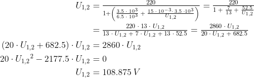 \begin{align*} U_{1,2} &=\tfrac{220}{1+ \left (\frac{3.5\;\cdot \;10^3}{6.5\;\cdot \;10^3} \;+\;\frac{15\;\cdot \;10^{-3}\cdot \;3.5\;\cdot 10^3}{U_{1,2}} \right )} =\tfrac{220}{1\;+\;\frac{7}{13}\;+\;\frac{52.5}{U_{1,2}}} \\ &=\tfrac{220\;\cdot \;13\;\cdot \;U_{1,2}} {13\;\cdot \;U_{1,2}\;+\;7\;\cdot \;U_{1,2}\;+\;13\;\cdot \;52.5} =\tfrac{2860\;\cdot \;U_{1,2}} {20\;\cdot \;U_{1,2}\;+\;682.5} \\ \left (20\cdot U_{1,2}+682.5 \right )\cdot U_{1,2} &= 2860\cdot U_{1,2} \\ 20\cdot {U_{1,2}}^2-2177.5\cdot U_{1,2} &= 0 \\ U_{1,2} &= 108.875\;V \\ \end{align*}