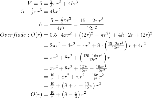 \begin{align*} V=5 &=\tfrac{2}{3}\pi r^3+ 4hr^2 \\ 5-\tfrac{2}{3}\pi r^3 &= 4hr^2 \\ h &=\frac{5-\tfrac{2}{3}\pi r^3}{4r^2}=\frac{15-2\pi r^3}{12r^2} \\ Overflade: O(r) &= 0.5\cdot 4\pi r^2+\left ( (2r)^2-\pi r^2 \right )+4h\cdot 2r+(2r)^2 \\ &= 2\pi r^2+4r^2-\pi r^2+8\cdot \left ( \tfrac{15-2\pi r^3}{12r^2} \right )r+4r^2 \\ &= \pi r^2+8r^2+\left ( \tfrac{120-16\pi r^3}{12r^2} \right )r \\ &= \pi r^2+8r^2+\tfrac{120r}{12r^2}-\tfrac{16\pi r^4}{12r^2} \\ &= \tfrac{10}{r}+8r^2+\pi r^2-\tfrac{16\pi}{12} r^2 \\ &= \tfrac{10}{r}+\left ( 8+\pi-\tfrac{16}{12}\pi \right )r^2 \\ O(r) &= \tfrac{10}{r}+\left ( 8-\tfrac{\pi}{3} \right )r^2 \\ \end{align*}
