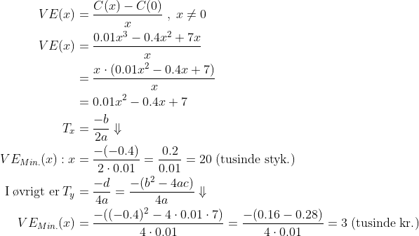 \begin{align*} VE(x) &= \frac{C(x)-C(0)}{x}\;,\;x\neq0 \\ VE(x) &= \frac{0.01x^3-0.4x^2+7x}{x} \\ &=\frac{x\cdot \left (0.01x^2-0.4x+7 \right )}{x} \\ &=0.01x^2-0.4x+7 \\ T_x&=\frac{-b}{2a}\Downarrow \\ VE_{Min.}(x):x &=\frac{-(-0.4)}{2\cdot 0.01}=\frac{0.2}{0.01}=20\;(\text{tusinde styk.}) \\\text{I\;\o vrigt\;er\;} T_y &= \frac{-d}{4a}= \frac{-(b^2-4ac)}{4a}\Downarrow \\VE_{Min.}(x) &= \frac{-((-0.4)^2-4\cdot 0.01\cdot 7)}{4\cdot 0.01} = \frac{-(0.16-0.28)}{4\cdot 0.01}=3\;(\text{tusinde kr.}) \\ \end{align*}