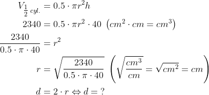 \begin{align*} V_{\tfrac{1}{2}\;cyl.} &= 0.5\cdot \pi r^2h \\ 2340 &= 0.5\cdot \pi r^2\cdot 40\;\left ( cm^2\cdot cm=cm^3 \right ) \\ \frac{2340}{0.5\cdot \pi \cdot 40} &= r^2 \\ r &= \sqrt{\frac{2340}{0.5\cdot \pi \cdot 40}} \;\left ( \sqrt{\frac{cm^3}{cm}}=\sqrt{cm^2}=cm \right ) \\ d &= 2\cdot r\Leftrightarrow d=\;? \end{align*}