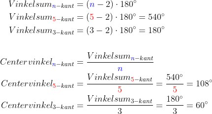 \begin{align*} Vinkelsum_{{\color{Blue} n}-kant} &= ({\color{Blue} n}-2)\cdot 180^{\circ}\\ Vinkelsum_{{\color{Red} 5}-kant} &= ({\color{Red} 5}-2)\cdot 180^{\circ}=540^{\circ}\\ Vinkelsum_{3-kant} &= (3-2)\cdot 180^{\circ}=180^{\circ}\\\\ Centervinkel_{{\color{Blue} n}-kant} &=\frac{Vinkelsum_{{\color{Blue} n}-kant}}{{\color{Blue} n}}\\ Centervinkel_{{\color{Red} 5}-kant} &=\frac{Vinkelsum_{{\color{Red} 5}-kant}}{{\color{Red} 5}}=\frac{540^{\circ}}{{\color{Red} 5}}=108^{\circ}\\ Centervinkel_{3-kant} &=\frac{Vinkelsum_{3-kant}}{3}=\frac{180^{\circ}}{3}=60^{\circ} \end{align*}